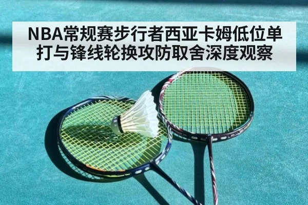 NBA常规赛步行者西亚卡姆低位单打与锋线轮换攻防取舍深度观察（9game app）
